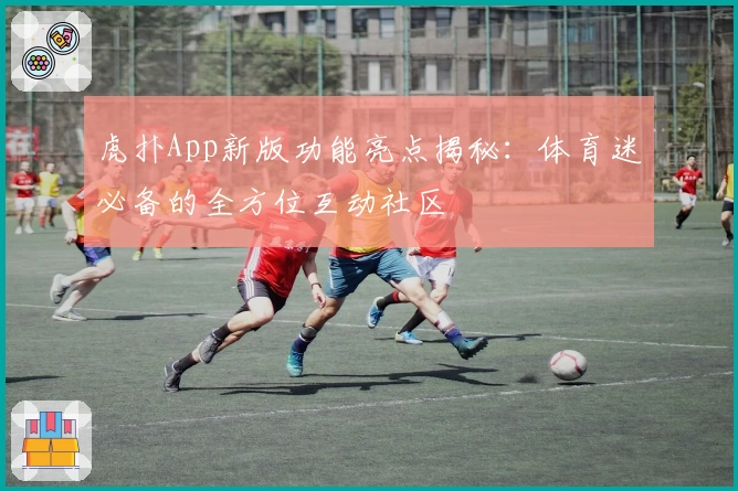虎扑App新版功能亮点揭秘:体育迷必备的全方位互动社区