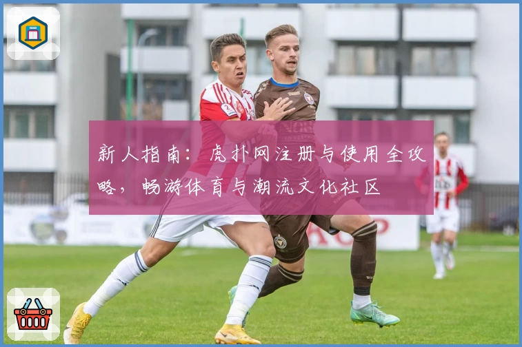 新人指南：虎扑网注册与使用全攻略，畅游体育与潮流文化社区