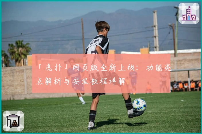 「虎扑」网页版全新上线：功能亮点解析与安装教程详解