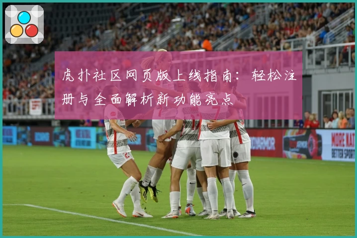 虎扑社区网页版上线指南：轻松注册与全面解析新功能亮点