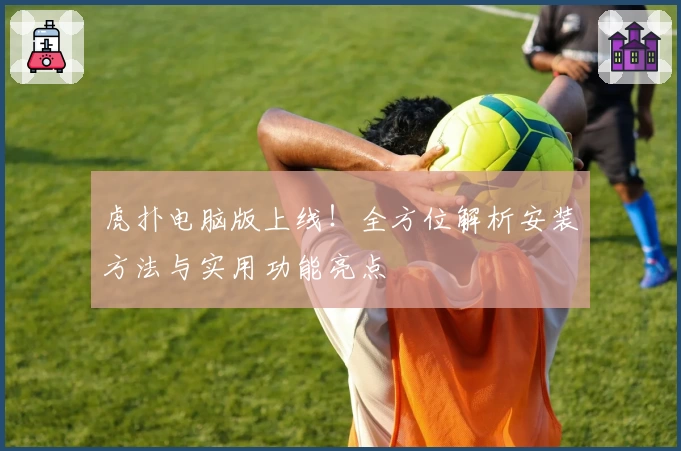 虎扑电脑版上线！全方位解析安装方法与实用功能亮点