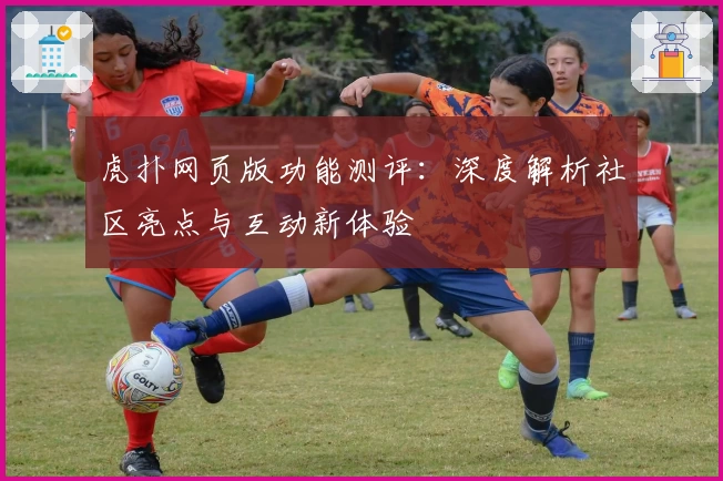 虎扑网页版功能测评：深度解析社区亮点与互动新体验