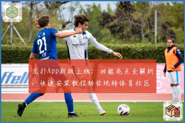 虎扑App新版上线：功能亮点全解析，快速安装教程助你玩转体育社区