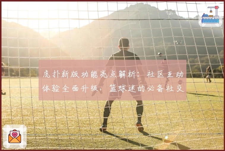 虎扑新版功能亮点解析：社区互动体验全面升级，篮球迷的必备社交平台