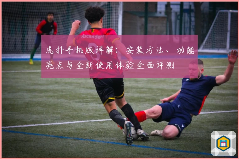 虎扑手机版详解：安装方法、功能亮点与全新使用体验全面评测