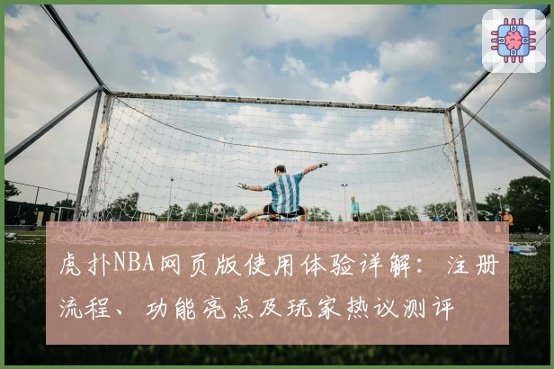 虎扑NBA网页版使用体验详解:注册流程、功能亮点及玩家热议测评