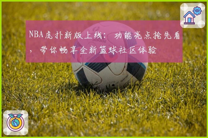 NBA虎扑新版上线：功能亮点抢先看，带你畅享全新篮球社区体验