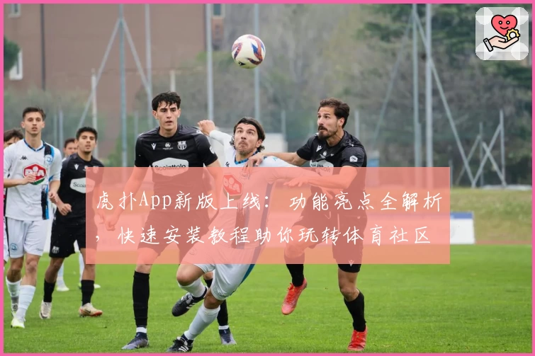 虎扑App新版上线：功能亮点全解析，快速安装教程助你玩转体育社区