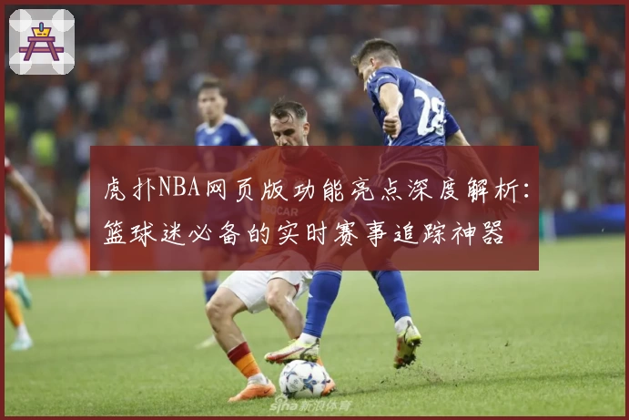 虎扑NBA网页版功能亮点深度解析：篮球迷必备的实时赛事追踪神器