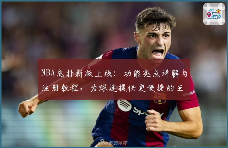 NBA虎扑新版上线：功能亮点详解与注册教程，为球迷提供更便捷的互动体验
