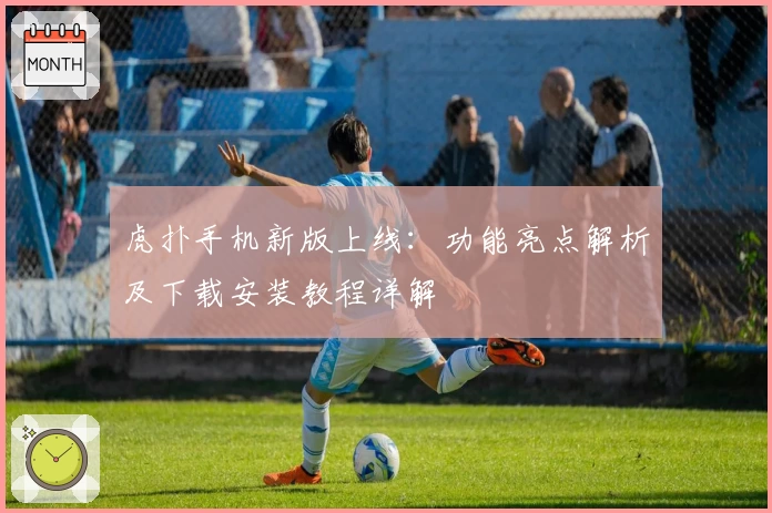 虎扑手机新版上线：功能亮点解析及下载安装教程详解