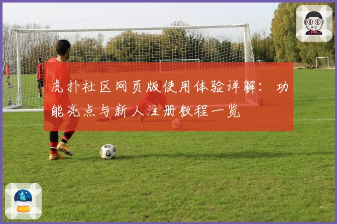 虎扑社区网页版使用体验详解：功能亮点与新人注册教程一览