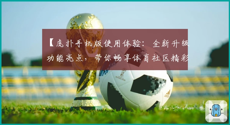 【虎扑手机版使用体验:全新升级功能亮点,带你畅享体育社区精彩互动】