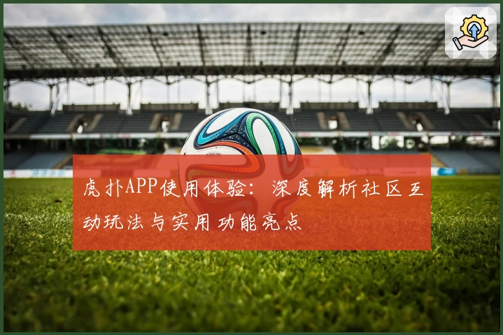 虎扑APP使用体验：深度解析社区互动玩法与实用功能亮点