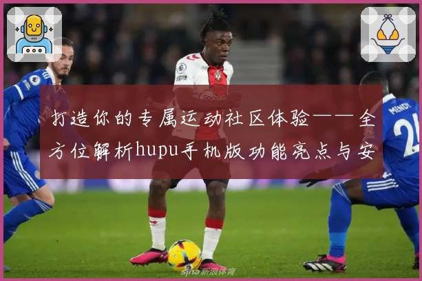 打造你的专属运动社区体验——全方位解析hupu手机版功能亮点与安装教程