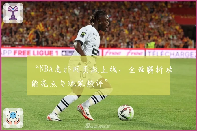 “NBA虎扑网页版上线，全面解析功能亮点与玩家热评”