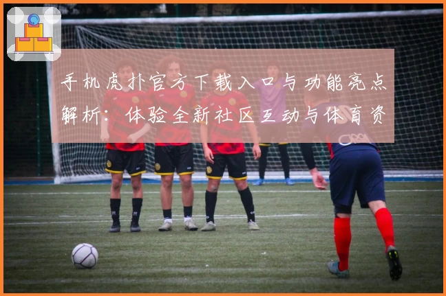 手机虎扑官方下载入口与功能亮点解析：体验全新社区互动与体育资讯