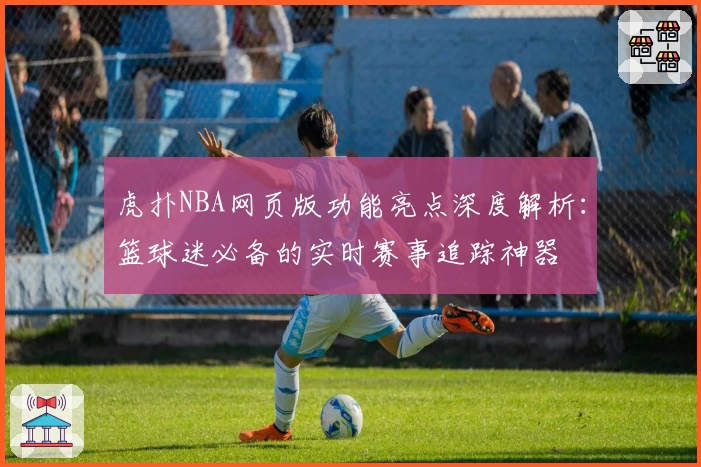 虎扑NBA网页版功能亮点深度解析：篮球迷必备的实时赛事追踪神器
