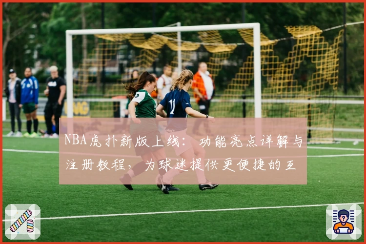 NBA虎扑新版上线：功能亮点详解与注册教程，为球迷提供更便捷的互动体验