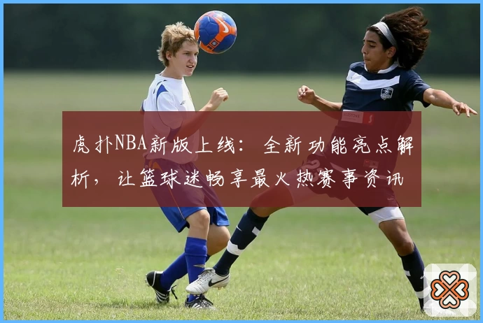 虎扑NBA新版上线:全新功能亮点解析,让篮球迷畅享最火热赛事资讯