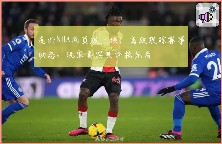 虎扑NBA网页版上线：高效跟踪赛事动态，玩家真实测评抢先看