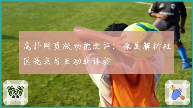 虎扑网页版功能测评：深度解析社区亮点与互动新体验