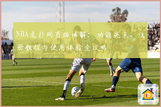 NBA虎扑网页版详解：功能亮点、注册教程与使用体验全攻略