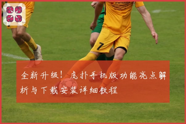 全新升级！虎扑手机版功能亮点解析与下载安装详细教程