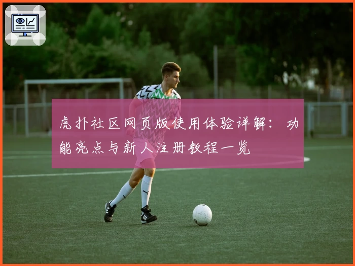 虎扑社区网页版使用体验详解：功能亮点与新人注册教程一览