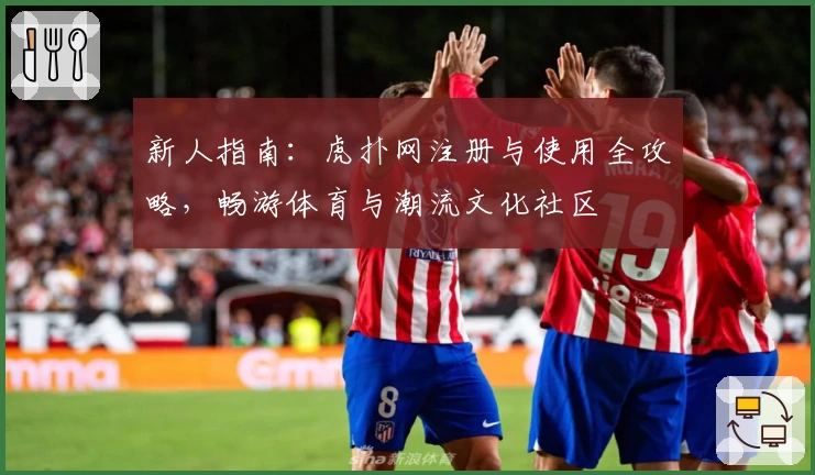新人指南：虎扑网注册与使用全攻略，畅游体育与潮流文化社区