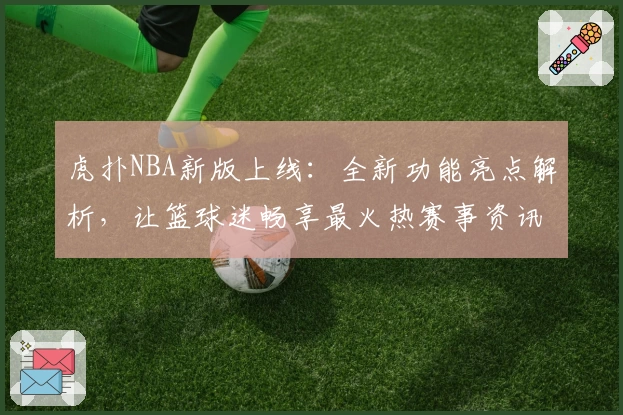 虎扑NBA新版上线:全新功能亮点解析,让篮球迷畅享最火热赛事资讯