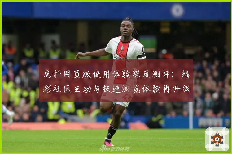 虎扑网页版使用体验深度测评：精彩社区互动与极速浏览体验再升级